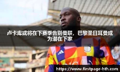 卢卡库或将在下赛季告别曼联，巴黎圣日耳曼成为潜在下家
