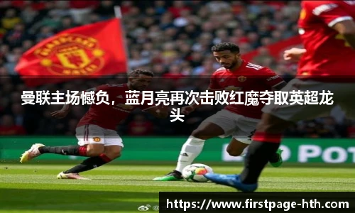 曼联主场憾负，蓝月亮再次击败红魔夺取英超龙头